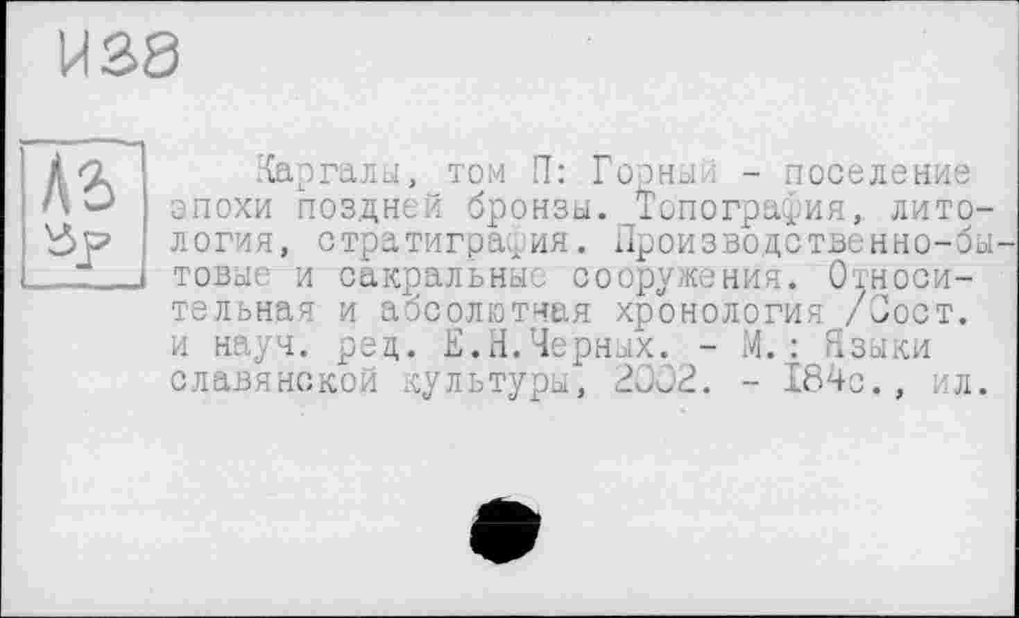 ﻿И 38
Аг
Каргалы, том П: Горный - поселение эпохи поздней бронзы. Топография, литология, стратиграфия. Производственно-бытовые и сакральные сооружения. Относительная и абсолютная хронология /Пост, и науч. ред. Е.Н.Черных. - М. : Языки славянской культуры, 2002. - 184с., ил.